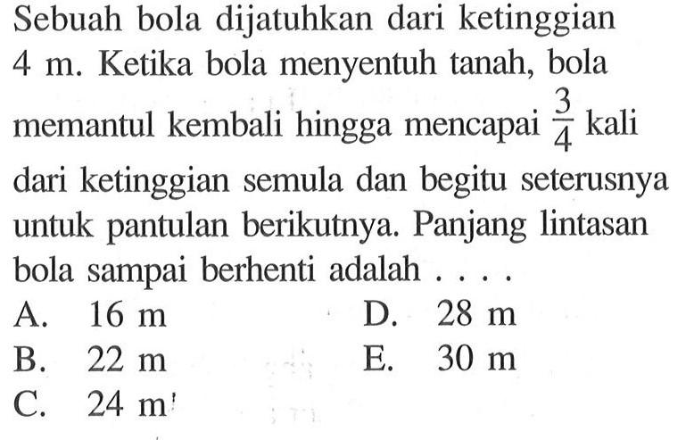 Sebuah bola dijatuhkan dari ketinggian 4 m. Ketika bola menyentuh tanah, bola memantul kembali hingga mencapai 3/4 kali dari ketinggian semula dan begitu seterusnya untuk pantulan berikutnya. Panjang lintasan bola sampai berhenti adalah...