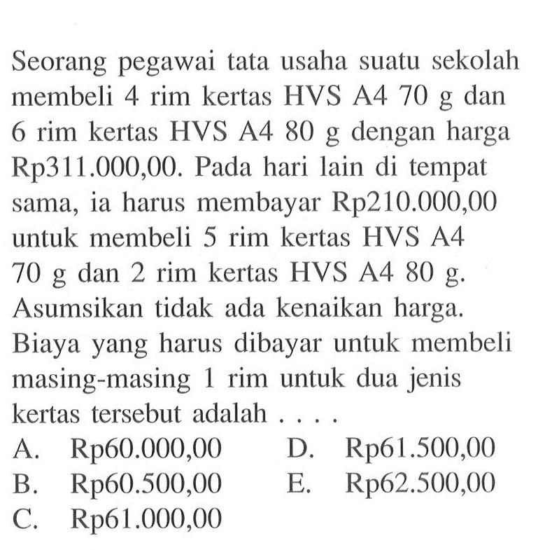 Seorang pegawai tata usaha suatu sekolah membeli 4 rim kertas HVS A4 70 g dan 6 rim kertas HVS A4 80 g dengan harga Rp31.000,00. Pada hari lain di tempat sama, ia harus membayar Rp210.000,00 untuk membeli 5 rim kertas HVS A4 70 g dan 2 rim kertas HVS A4 80 g. Asumsikan tidak ada kenaikan harga. Biaya yang harus dibayar untuk membeli masing-masing 1 rim untuk dua jenis kertas tersebut adalah.... A. Rp60.000,00 D. Rp61.500,00 B. Rp60.500,00 E. Rp62,500,00 E. Rp61.000,00