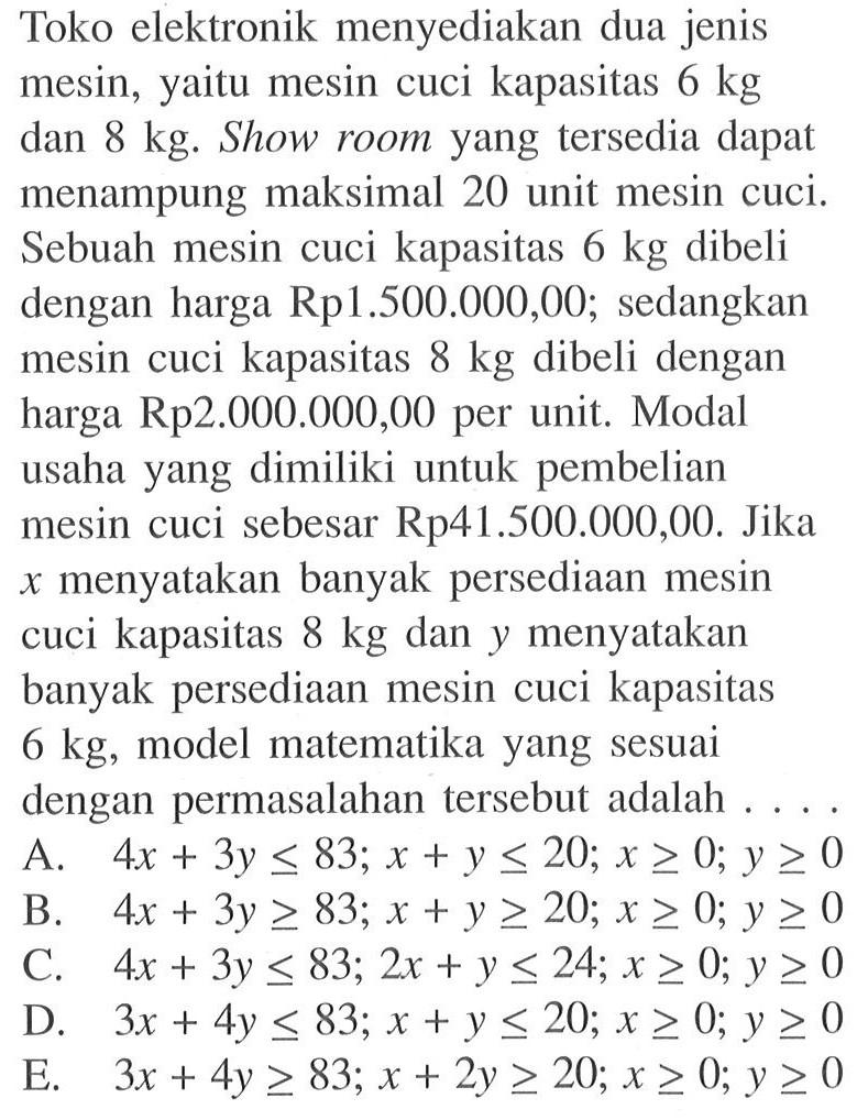 Toko elektronik menyediakan dua jenis mesin, yaitu mesin cuci kapsitas 6 kg 8 kg. Show room yang tersedia dapat menampung maksimal 20 unit mesin cuci. Sebuah mesin cuci kapasitas 6 kg dibeli dengan harga Rp1.500.000,00,- sedangkan mesin cuci kapasitas 8 kg dibeli dengan harga Rp2.000.000,00 per unit. Modal usaha yang dimiliki untuk pembelian mesin cuci sebesar Rp41.500.000,00. Jika x menyatakan banyak persediaan mesin cuci kapasitas 8 kg dan y menyatakan banyak persediaan mesin cuci kapasitas 6 kg, model matematika yang sesuai dengan permasalahan tersebut adalah....