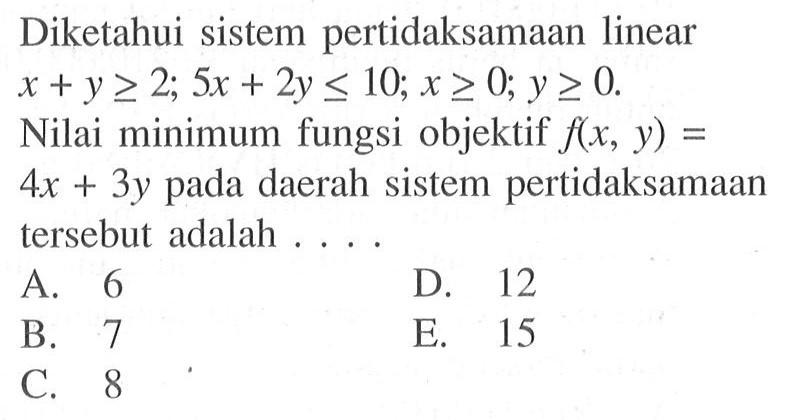 Diketahui sistem pertidaksamaan linear x+y>=2; 5x+2y<=10; x>=0, y>=0. Nilai minimum fungsi objektif f(x,y)=4x+3y pada daerah sistem pertidaksamaan tersebut adalah....