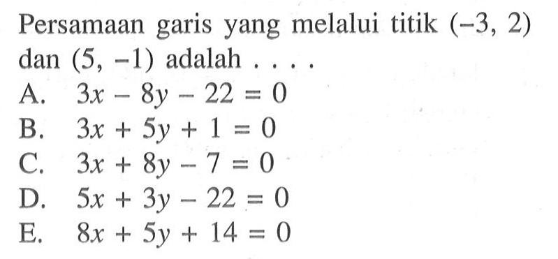 Persamaan garis yang melalui titik (-3, 2) dan (5, -1) adalah . . . . A. 3x - 8y - 22 = 0 B. 3x + 5y + 1 = 0 C. 3x + 8y - 7 = 0 D. 5x + 3y - 22 = 0 E. 8x + 5y + 14 = 0