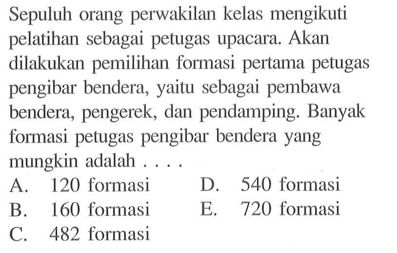 Sepuluh orang perwakilan kelas mengikuti pelatihan sebagai petugas upacara. Akan dilakukan pemilihan formasi pertama petugas pengibar bendera, yaitu sebagai pembawa bendera, pengerek, dan pendamping. Banyak formasi petugas pengibar bendera yang mungkin adalah....