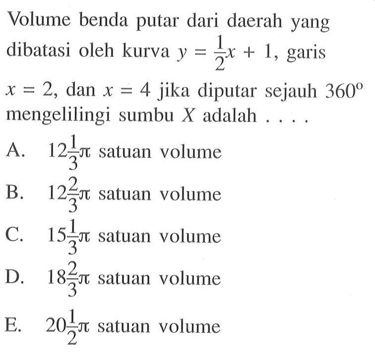 Volume benda putar dari daerah yang dibatasi oleh kurva  y=1/2 x+1 , garis  x=2 , dan  x=4  jika diputar sejauh  360  mengelilingi sumbu  X  adalah ....