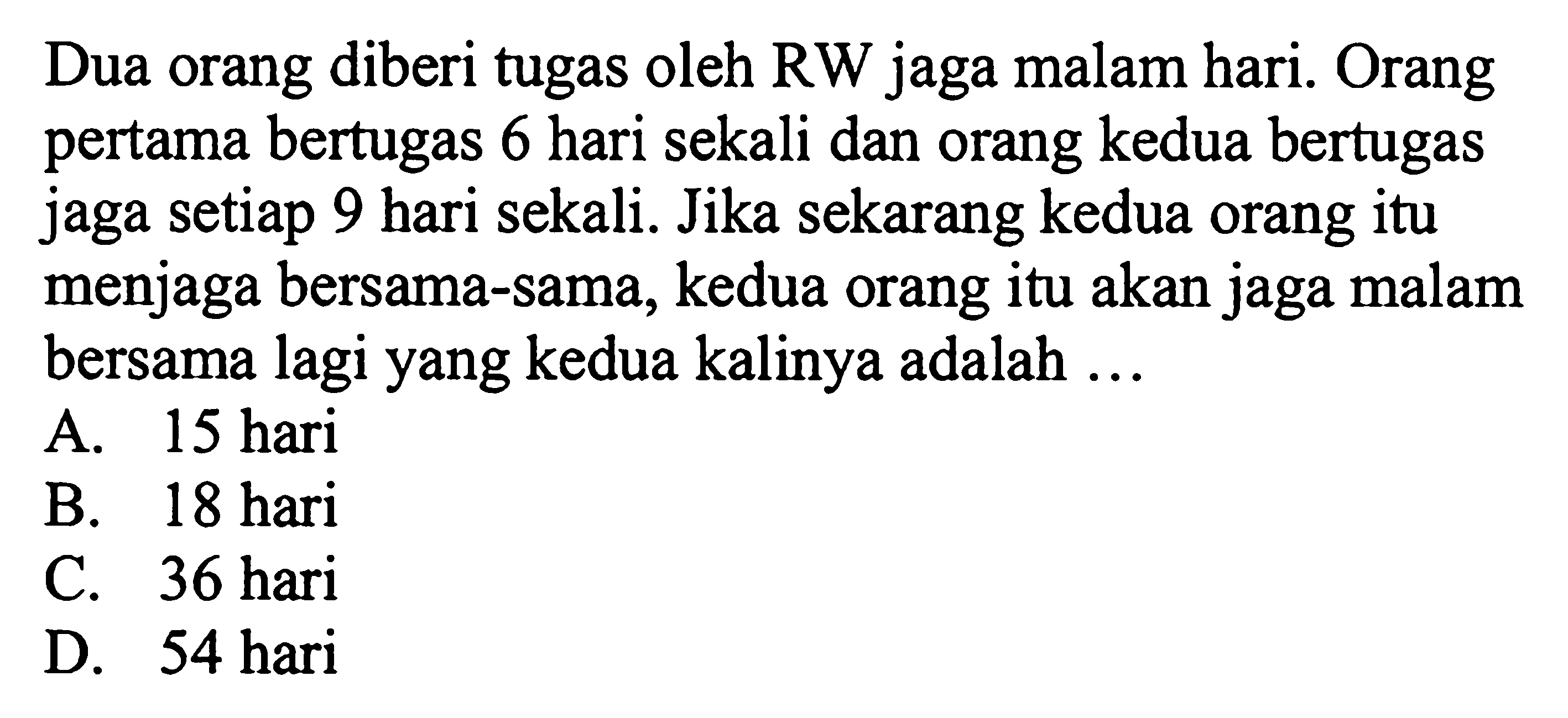 Dua orang diberi tugas oleh RW jaga malam hari. Orang pertama bertugas 6 hari sekali dan orang kedua bertugas jaga setiap 9 hari sekali. Jika sekarang kedua orang itu menjaga bersama-sama, kedua orang itu akan jaga malam bersama lagi yang kedua kalinya adalah ...