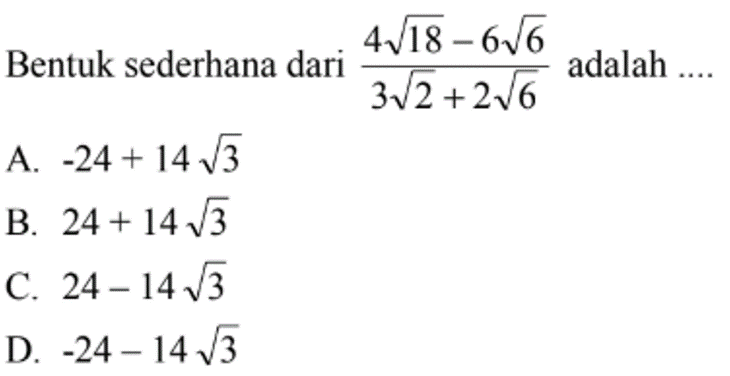 Bentuk sederhana dari 4sqrt 18-6sqrt 6/3sqrt 2+2sqrt 6 adalah 
 a. -24+14sqrt 3
 b. 24+14sqrt 3
 c. 24-14sqrt 3
 d. -24-14sqrt 3