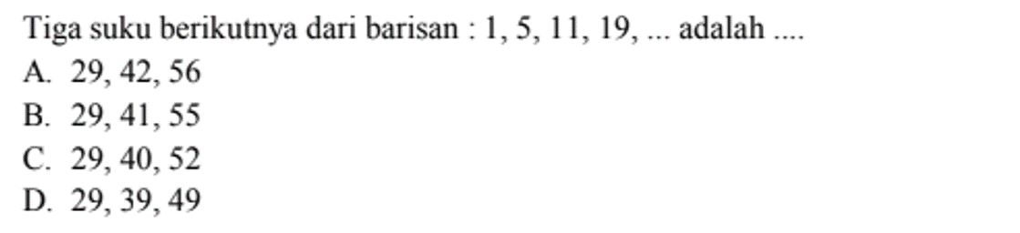 Tiga suku berikutnya dari barisan: 1, 5, 11, 19, .... adalah ....
 
 a. 29, 42, 56 
 b. 29, 41, 55 
 c. 29, 40, 52 
 d. 29, 39, 49