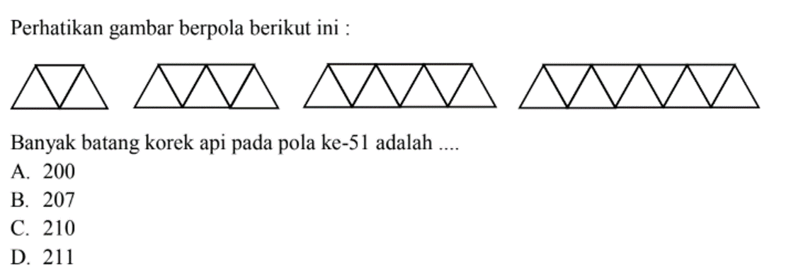 Perhatikan gambar berpola berikut ini:
 3segitiga, 5segitiga, 7segtiga, 9segitiga
 Banyak batang korek api pada pola ke-51
 adalah ...
 a. 200
 b. 207
 c. 210
 d. 211