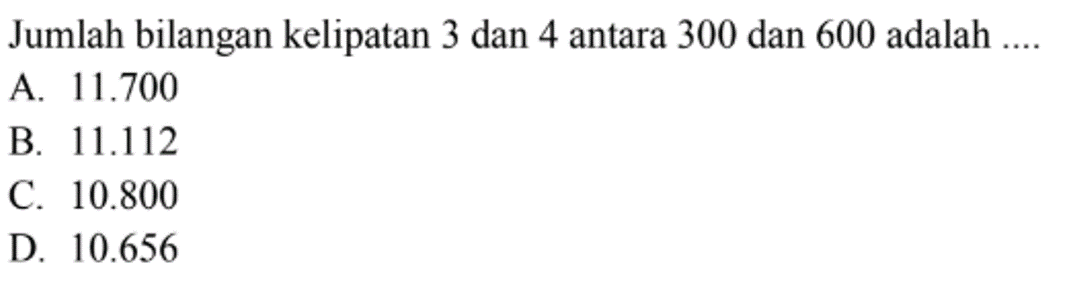 Jumlah bilangan kelipatan 3 dan 4 antara 300 dan 600 adalah ... A 11.700 B 11.112 C. 10.800 D. 10.656