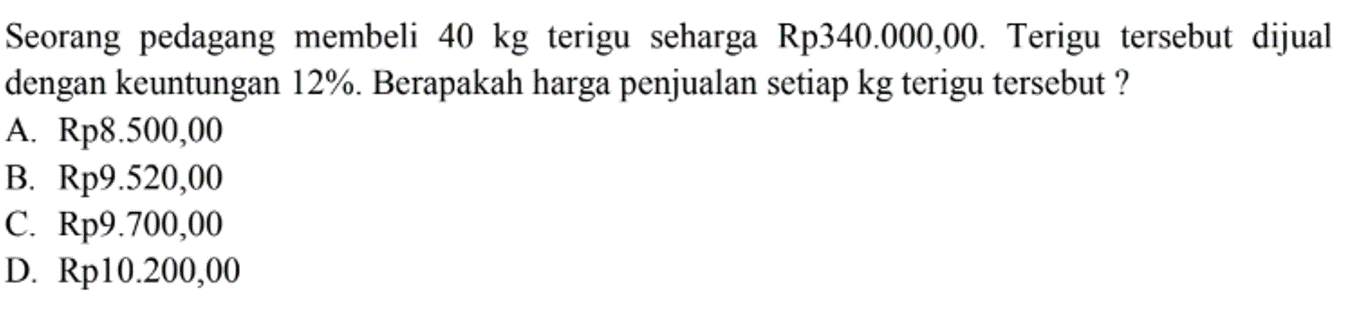 Seorang pedagang membeli 40 kg terigu seharga Rp340.000,00. Terigu tersebut dijual dengan keuntungan 12%. Berapakah harga penjualan setiap kg terigu tersebut?