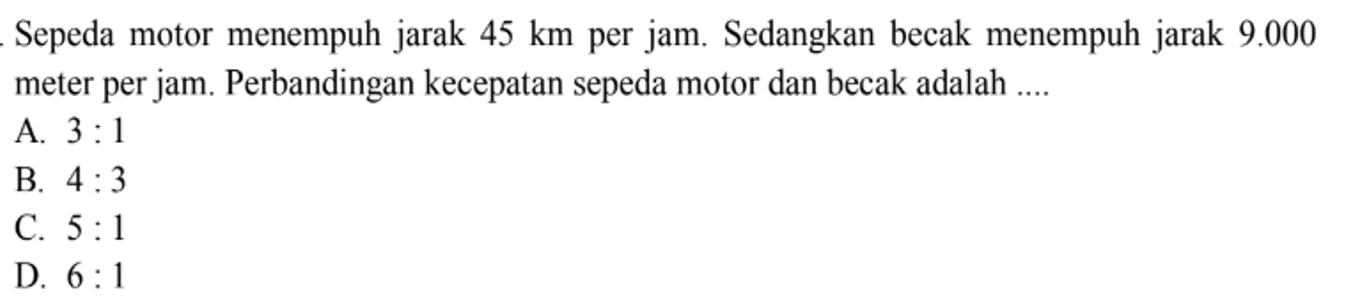 Sepeda motor menempuh jarak 45 km per jam. Sedangkan becak menempuh jarak 9.000 meter per jam. Perbandingan kecepatan sepeda motor dan becak adalah....