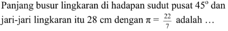 Panjang busur lingkaran di hadapan sudut pusat  45  dan jari-jari lingkaran itu  28 cm  dengan  pi=22/7  adalah  ... 