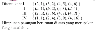 Ditentukan: I.{ (2,1), (3,2). (4,5). (4, 6) } II. { (a,1) (b, 2). (c, 3). (d,4) } III. { (2,a). (3,b), (4,c). (4,d) } IV. {(1,1) (2,4).(3,9). (4, 16)} Himpunan pasangan berurutan di atas yang merupakan fungsi adalah...