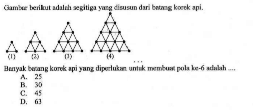 Gambar berikut adalah segitiga yang disusun dari batang korek api. 
 (1) (2) (3) (4) 
 
 Banyak batang korek api yang diperlukan untuk membuat pola ke-6 adalah
 a. 25
 b. 30
 c. 45
 d. 63
