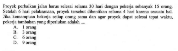 Proyek perbaikan jalan harus selesai selama 30 hari dengan pekerja sebanyak 15 orang. Setelah 6 hari pelaksanaan, proyek tersebut dihentikan selama 4 hari karena sesuatu hal. Jika kemampuan bekerja setiap orang sama dan agar proyek dapat selesai tepat waktu, pekerja tambahanyang diperlukan adalah ....