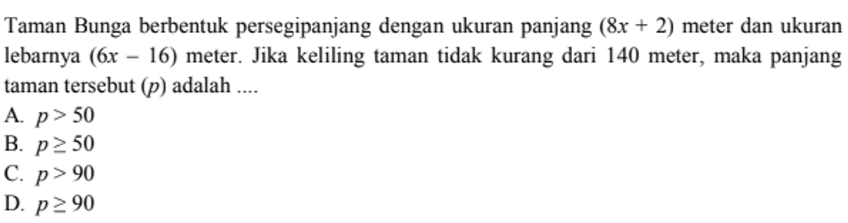 Taman Bunga berbentuk persegipanjang dengan ukuran panjang (8x + 2) meter dan ukuran lebarya (6x 16) meter. Jika keliling taman tidak kurang dari 140 meter, maka panjang taman tersebut (p) adalah .... A. p > 50 B. P >= 50 C. p > 90 D. p>= 90