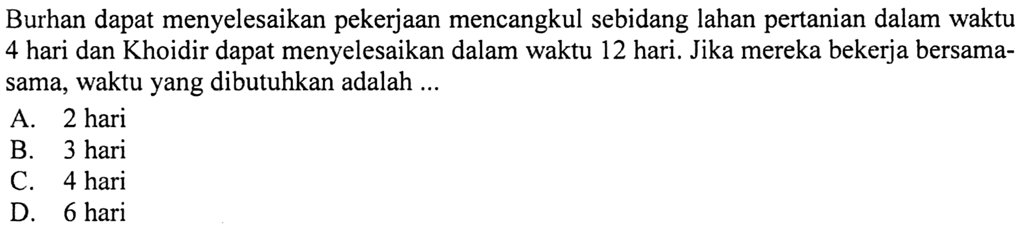 Burhan dapat menyelesaikan pekerjaa
 mencangkul sebidang lahan pertanian dalam
 waktu 4 hari dan Khoidir dapat menyelesaikan
 dalam waktu 12 hari. Jika mereka bekerja
 bersama-sama, waktu yang dibutuhkan adalah ...
 a. 2 hari
 b. 3 hari
 c. 4 hari
 d. 6 hari
