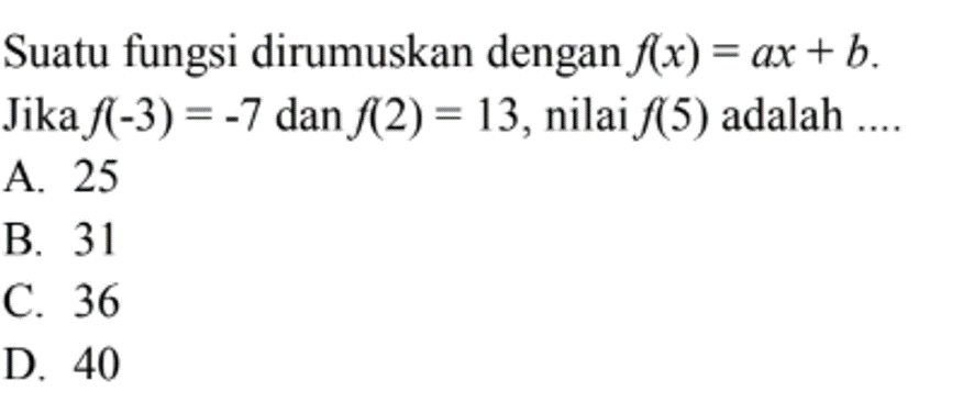 Suatu fungsi dirumuskan dengan f(x) = ax + b. Jika f(-3) = -7 dan f(2) = 13, nilai f(5) adalah.... A. 25 B. 31 C. 36 D. 40