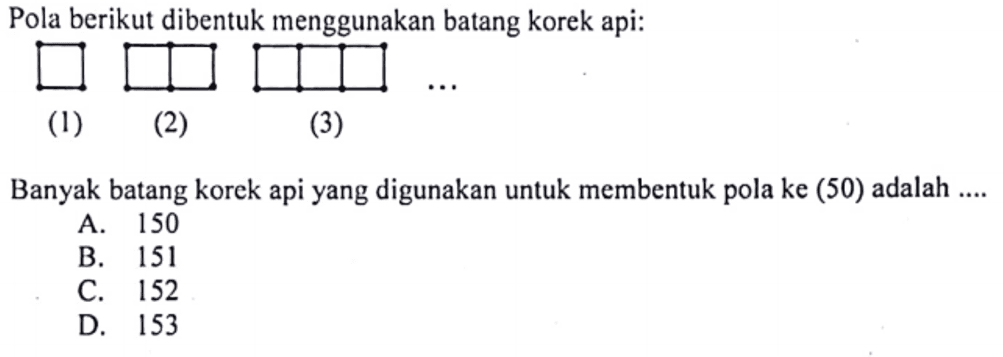 Pola berikut dibentuk menggunakan batang korek api: 
 
 (1) (2) (3) 
 
 Banyak batang korek api yang digunakan untuk membentuk pola ke (50) adalah 
 
 a. 150 
 b. 151 
 c. 152 
 d. 153