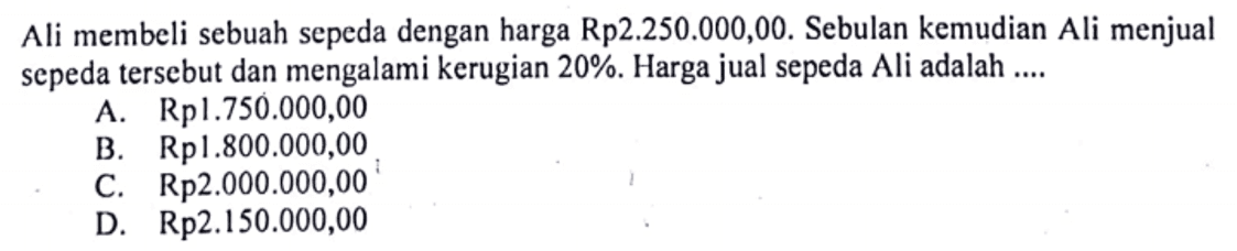 Ali membeli sebuah sepeda dengan harga Rp2.250.000,00. Sebulan kemudian Ali menjual sepeda tersebut dan mengalami kerugian 20%. Harga jual sepeda Ali adalah ....