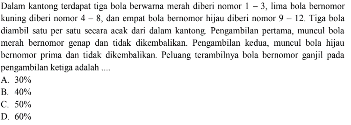 Dalam kantong terdapat tiga bola berwarna merah diberi nomor 1-3, lima bola bernomor kuning diberi nomor 4-8, dan empat bola bernomor hijau diberi nomor 9-12. Tiga bola diambil satu per satu secara acak dari dalam kantong. Pengambilan pertama, muncul bola merah bernomor genap dan tidak dikembalikan. Pengambilan kedua, muncul bola hijau bernomor prima dan tidak dikembalikan. Peluang terambilnya bola bernomor ganjil pada pengambilan ketiga adalah ....