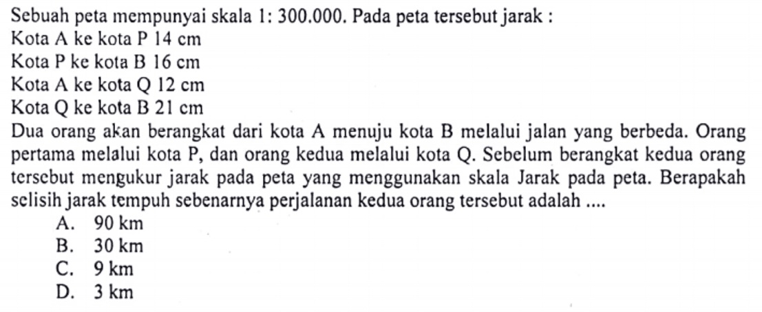 Sebuah peta mempunyai skala 1:300.000. Pada peta tersebut jarak:Kota A ke kota P 14 cmKota P ke kota B 16 cmKota A ke kota Q 12 cmKota Q ke kota B 21 cmDua orang akan berangkat dari kota A menuju kota B melalui jalan yang berbeda. Orang pertama melalui kota P, dan orang kedua melalui kota Q. Sebelum berangkat kedua orang tersebut mengukur jarak pada peta yang menggunakan skala Jarak pada peta. Berapakah selisih jarak tempuh sebenarnya perjalanan kedua orang tersebut adalah ....