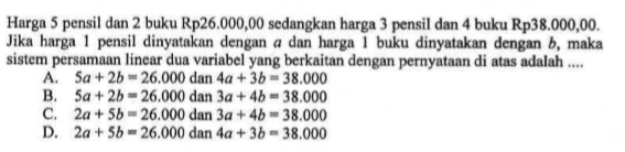 Harga 5 pensil dan 2 buku Rp26 000,00 sedangkan harga 3 pensil dan 4 buku Rp38.000,00. Jika harga 1 pensil dinyatakan dengan α dan harga 1 buku dinyatakan dengan b, maka sistem persamaan linear dua variabel yang berkaitan dengan pernyataan di atas adalah 
 a. 5a + 2b = 26,000 dan 4a + 3b = 38,000 
 b. 5a + 2b = 26,000 dan 3a + 4b = 38,000 
 c. 2a + 5b = 26,000 dan 3a + 4b = 38,000
 d. 2a + 5b = 26,000 dan 4a + 3b = 38,000