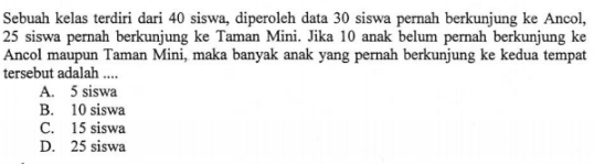 Sebuah kelas terdiri dari 40 siswa diperoleh data 30 siswa pernah berkunjung ke Ancol, 25 siswa pernah berkunjung ke Taman Mini. Jika 10 anak belum pemah berkunjung ke Ancol maupun Taman Mini maka banyak anak yang pernah berkunjung ke kedua tempat tersebut adalah a. 5 b. 10 Siswa c. 15 siswa d. 25 siswa