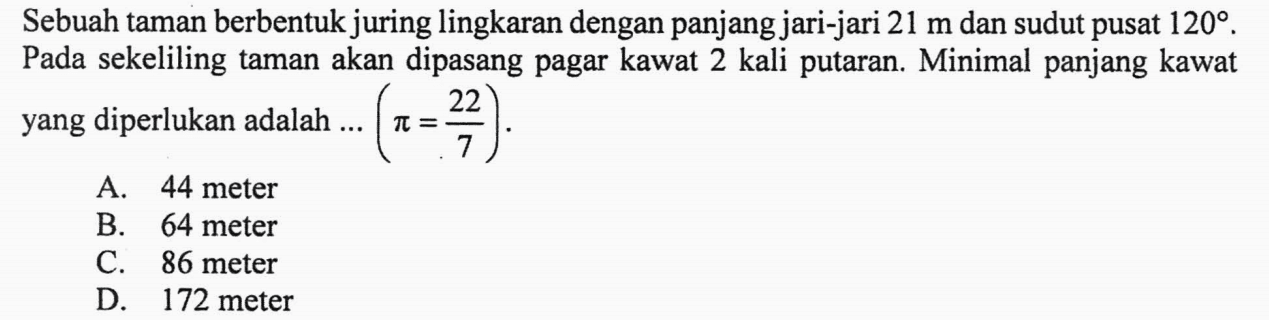 Sebuah taman berbentuk juring lingkaran dengan panjang jari-jari 21 m dan sudut pusat 120 . Pada sekeliling taman akan dipasang pagar kawat 2 kali putaran. Minimal panjang kawat yang diperlukan adalah ... (pi=22/7) 