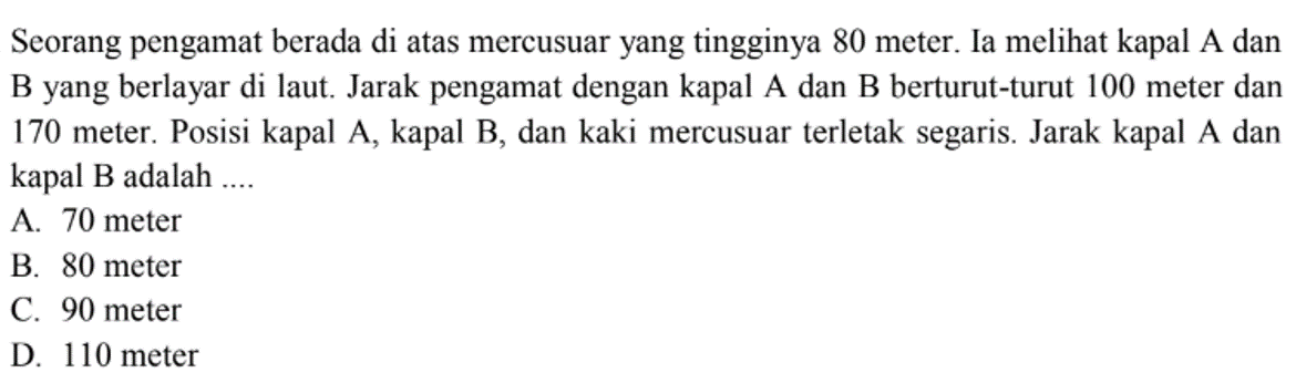 Seorang pengamat berada di atas mercusuar yang tingginya 80 meter. Ia meli kapal A dan B yang berlayar di laut. Jarak pengamat dengan kapal A dan B berturut-turut 100 meter dan 170 meter. Posisi kapal A, kapal B, dan kaki mercusuar terletak segaris. Jarak kapal A dan kapal B adalah ....
