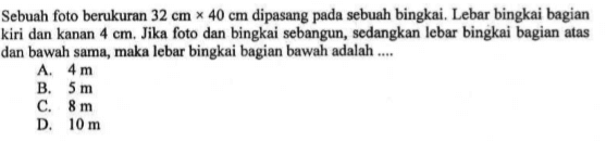 Sebuah foto berukuran  32 cm x 40 cm  dipasang pada sebuah bingkai. Lebar bingkai bagian kiri dan kanan  4 cm . Jika foto dan bingkai sebangun, sedangkan lebar bingkai bagian atas dan bawah sama, maka lebar bingkai bagian bawah adalah ....