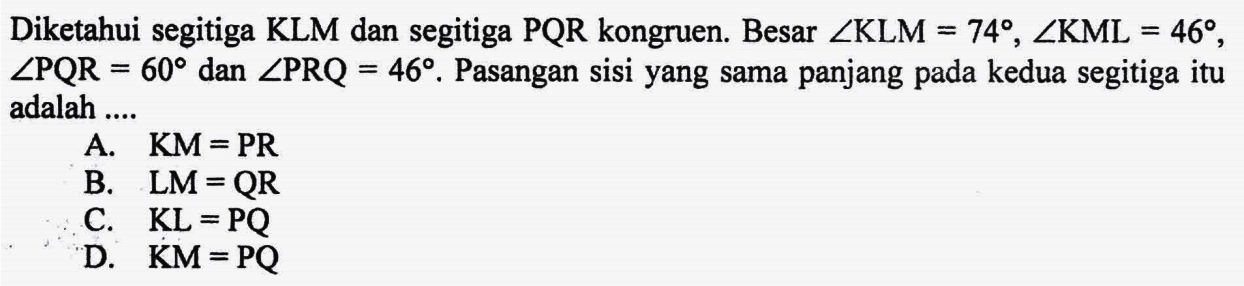 Diketahui segitiga KLM dan segitiga PQR kongruen. Besar  sudut KLM=74, sudut KML=46, sudut PQR=60 dan sudut PRQ=46. Pasangan sisi yang sama panjang pada kedua segitiga itu adalah ....A.  KM=PR B.  LM=QR C.  KL=PQ D.  KM=PQ 