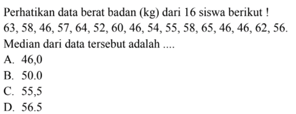 Perhatikan data berat badan (kg) dari 16 siswa berikut ! 63,58,46,57,64,52,60,46,54,55,58,65,46,46,62,56 Median dari data tersebut adalah ....