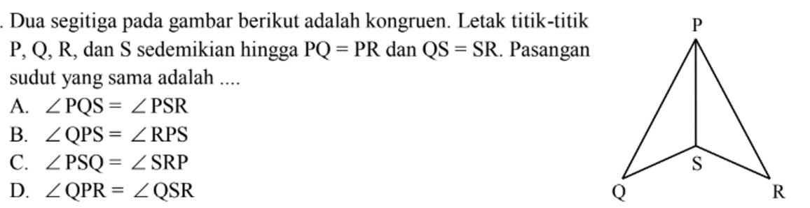 Dua segitiga pada gambar berikut adalah kongruen. Letak titik-titik  P, Q, R , dan  S  sedemikian hingga  PQ=PR  dan  QS=SR . Pasangan sudut yang sama adalah ....
A.  sudut PQS=sudut PSR 
B.  sudut QPS=sudut RPS 
C.  sudut PSQ=sudut SRP 
D.  sudut QPR=sudut QSR 