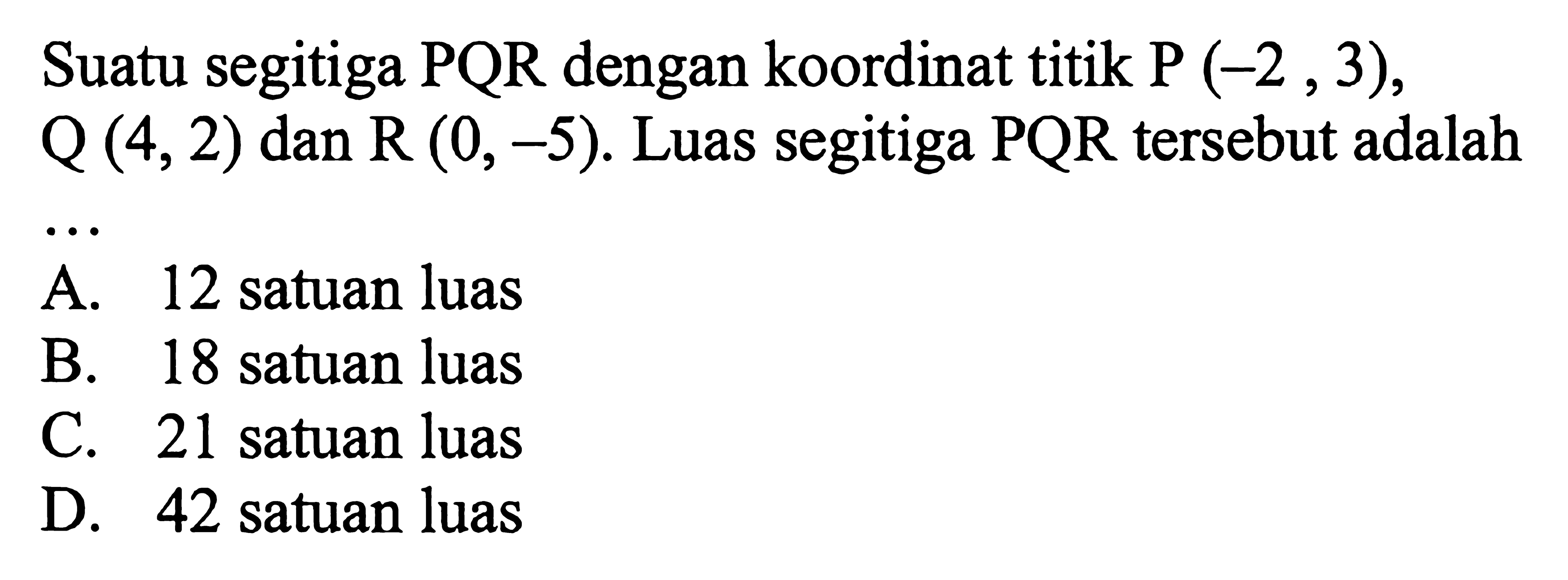 Suatu segitiga PQR dengan koordinat titik P (-2, 3), Q (4, 2) dan R (0, -5). Luas segitiga PQR tersebut adalah... A. 12 satuan luas B. 18 satuan luas C. 21 satuan luas D. 42 satuan luas