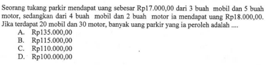 Seorang tukang parkir mendapat uang sebesar Rp17.000,00 dari 3 buah mobil dan 5 buah motor, sedangkan dari 4 buah mobil dan 2 buah motor ia mendapat uang Rp18.000,00. Jika terdapat 20 mobil dan 30 motor, banyak uang parkir yang ia peroleh adalah 
 
 a. Rp135.000.00 
 b. Rp115.000.00 
 c. Rp110.000.00 
 d. Rp100.000.00