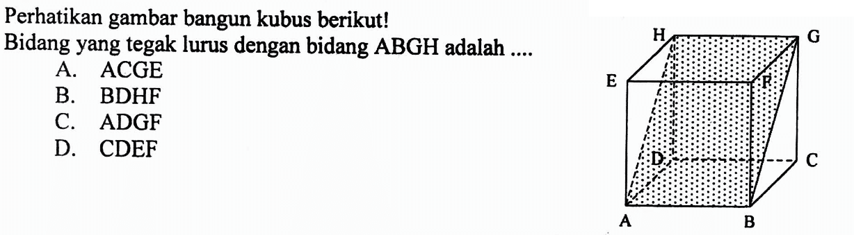 Perhatikan gambar bangun kubus berikut! Bidang yang tegak lurus dengan bidang ABGH adalah ... A. ACGE B. BDHF C. ADGF D. CDEF B