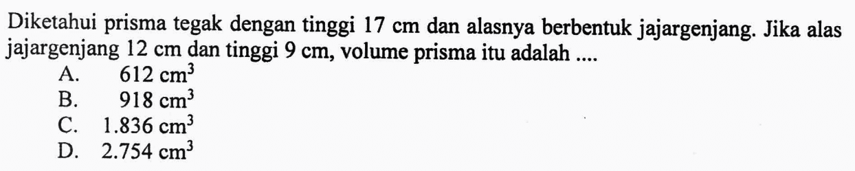 Diketahui prisma tegak dengan tinggi 17 cm dan alasnya berbentuk jajargenjang. Jika alas jajargenjang 12 cm dan tinggi 9 cm, volume prisma itu adalah ....