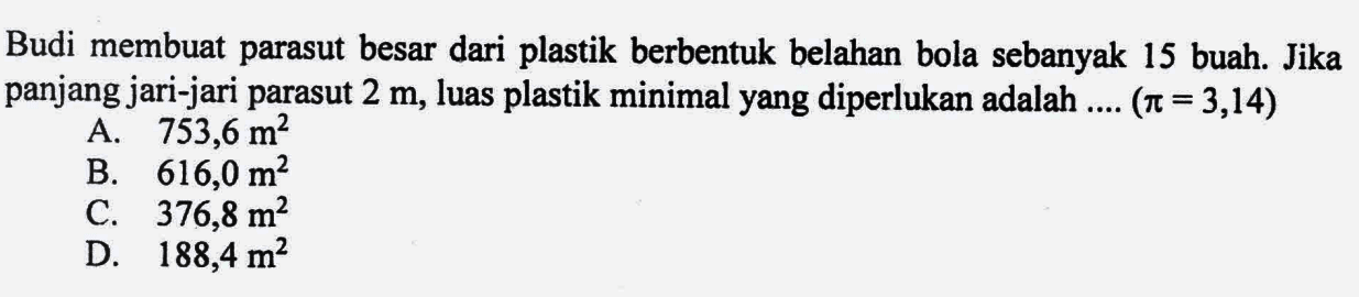 Budi membuat parasut besar dari plastik berbentuk belahan bola sebanyak 15 buah. Jika panjang jari-jari parasut 2 m, luas plastik minimal yang diperlukan adalah ... (pi=3,14) 