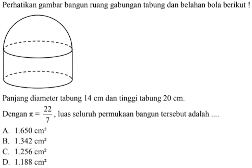 Perhatikan gambar bangun ruang gabungan tabung dan belahan bola berikut ! Panjang diameter tabung  14cm  dan tinggi tabung  20cm . Dengan  pi=22/7 , luas seluruh permukaan bangun tersebut adalah ....