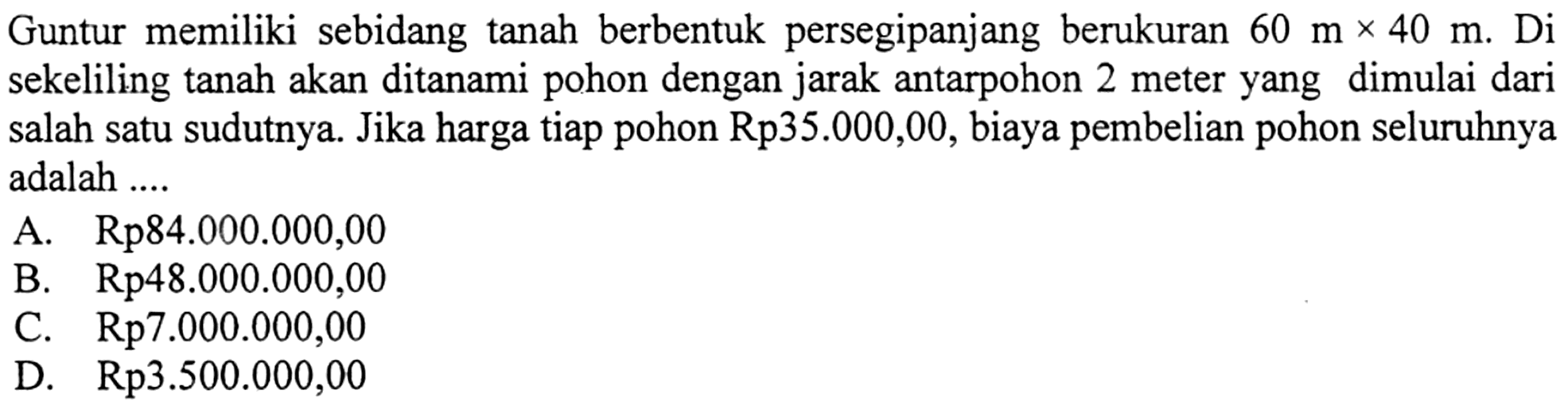 Guntur memiliki sebidang tanah berbentuk persegipanjang berukuran 60 mx40 m. Di  sekeliling tanah akan ditanami pohon dengan jarak antarpohon 2 meter yang dimulai dari salah satu sudutnya. Jika harga tiap pohon Rp35.000,00, biaya pembelian pohon seluruhnya adalah ....