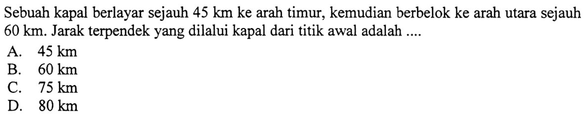 Sebuah kapal berlayar sejauh  45 km ke  arah timur, kemudian berbelok ke arah utara sejauh  60 km . Jarak terpendekyang dilalui kapal dari titik awal adalah ....