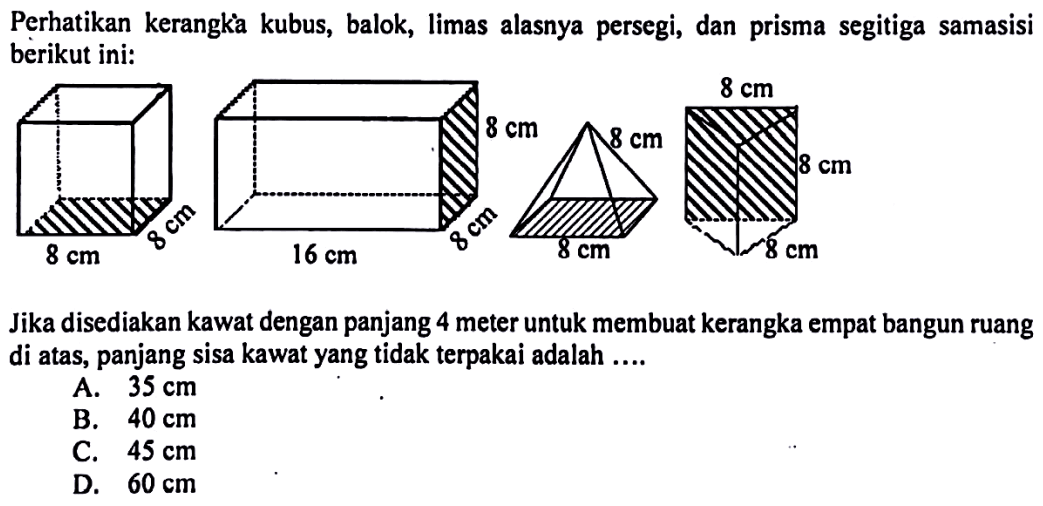 Perhatikan kerangka kubus, balok, limas alasnya persegi, dan prisma segitiga samasisi berikut ini:Jika disediakan kawat dengan panjang 4 meter untuk membuat kerangka empat bangun ruang di atas, panjang sisa kawat yang tidak terpakai adalah ....