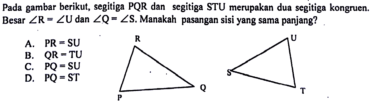 Pada gambar berikut, segitiga PQR dan segitiga STU merupakan dua segitiga kongruen. Besar  sudut R=sudut U  dan  sudut Q=sudut S . Manakah pasangan sisi yang sama panjang?A.   PR=SU B.  QR=TU C.   PQ=SU D.   PQ=ST 
