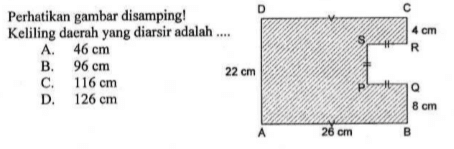 Perhatikan gambar disamping! Keliling daerah yang diarsir adalah .... D C 4 cm S R 22 cm P Q 8 cm A 26 cm B A. 46 cm B. 96 cm C. 116 cm D. 126 cm