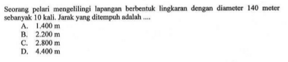 Seorang pelari mengelilingi lapangan berbentuk lingkaran dengan diameter 140 meter sebanyak 10 kali. Jarak yang ditempuh adalah ....
