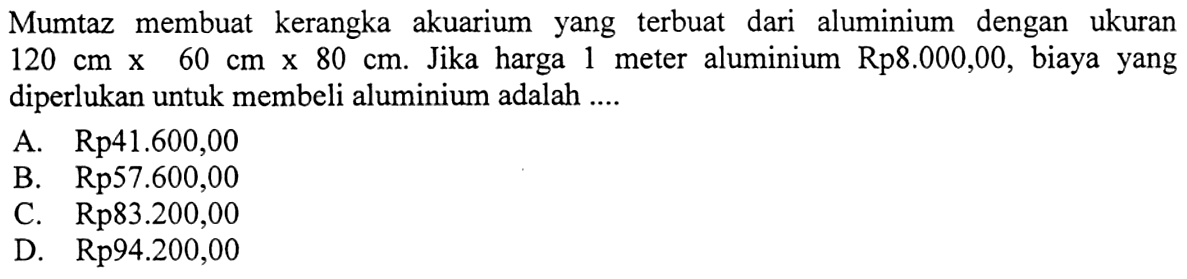 Mumtaz membuat kerangka akuarium yang terbuat dari aluminium dengan ukuran 120 cm x 60 cm x 80 cm. Jika harga 1 meter aluminium Rp. 8.000,00, biaya yang diperlukan untuk membeli aluminium adalah....