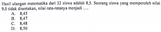 Hasil ulangan matematika dari 32 siswa adalah 8,5. Seorang siswa yang memperoleh nilai 9,0 tidak disertakan, nilai rata-ratanya menjadi ....