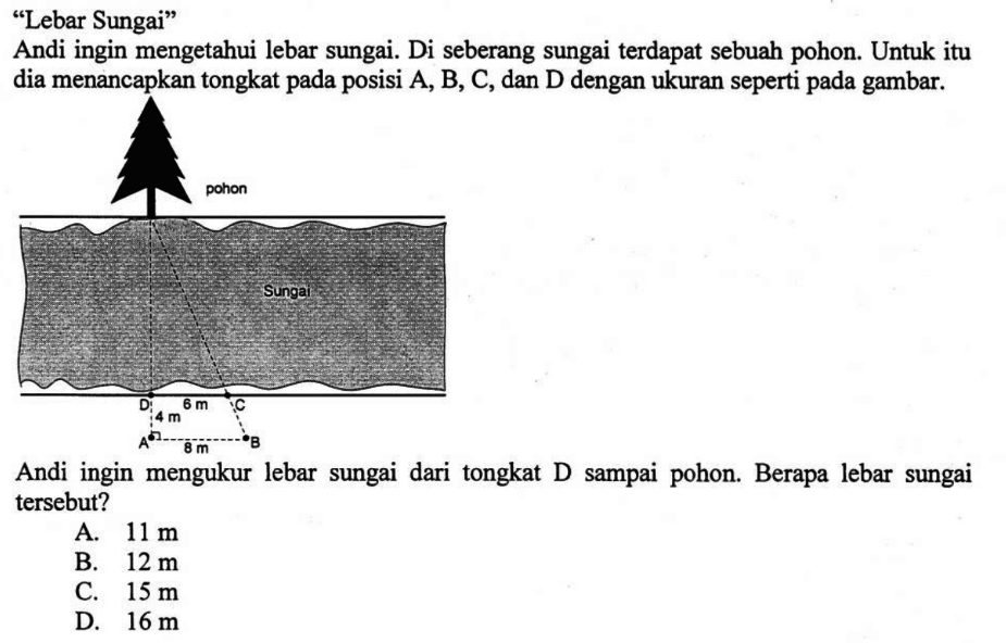 'Lebar Sungai'Andiingin mengetahui lebar sungai. Di seberang sungai terdapat sebuah pohon. Untukitu dia menancapkan tongkat pada posisi  A, B, C , dan  D  dengan ukuran seperti pada gambar.Andi ingin mengukur lebar sungai dari tongkat  D  sampai pohon. Berapa lebar sungai tersebut?