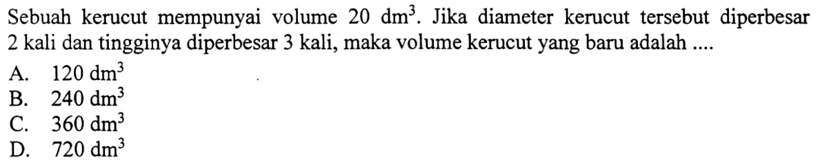 Sebuah kerucut mempunyai volume 20 dm^3. Jika diameter kerucut tersebut diperbesar 2 kali dan tingginya diperbesar 3 kali, maka volume kerucut yang baru adalah....