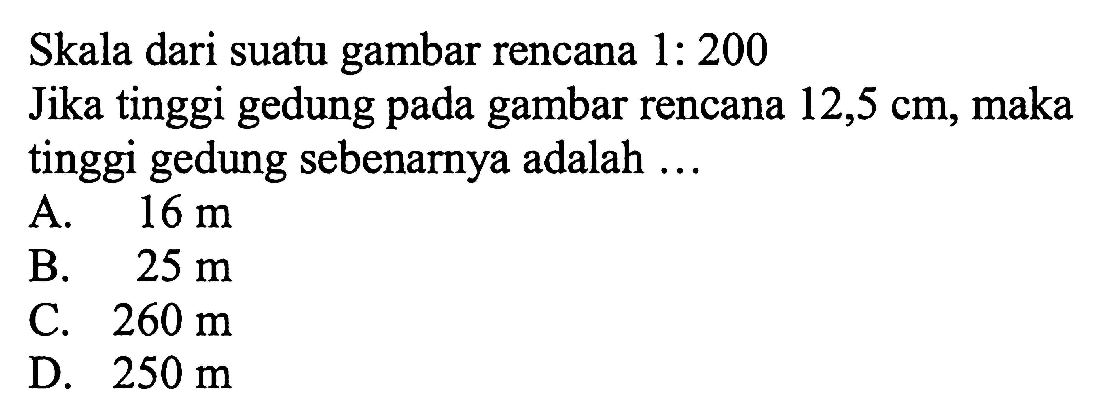 Skala dari suatu gambar rencana 1: 200Jika tinggi gedung pada gambar rencana 12,5 cm, maka tinggi gedung sebenarnya adalah  .... 